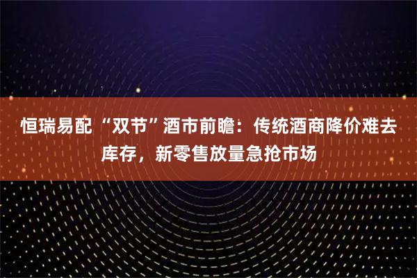 恒瑞易配 “双节”酒市前瞻：传统酒商降价难去库存，新零售放量急抢市场