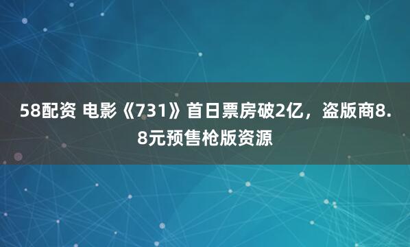 58配资 电影《731》首日票房破2亿，盗版商8.8元预售枪版资源
