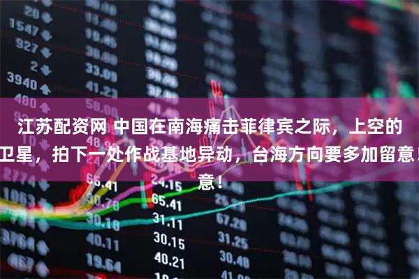 江苏配资网 中国在南海痛击菲律宾之际，上空的卫星，拍下一处作战基地异动，台海方向要多加留意！