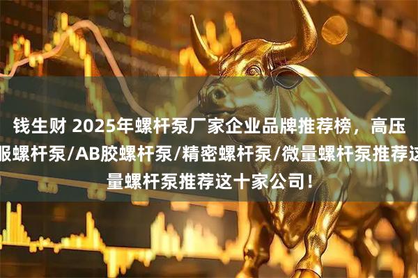 钱生财 2025年螺杆泵厂家企业品牌推荐榜，高压螺杆泵/伺服螺杆泵/AB胶螺杆泵/精密螺杆泵/微量螺杆泵推荐这十家公司！