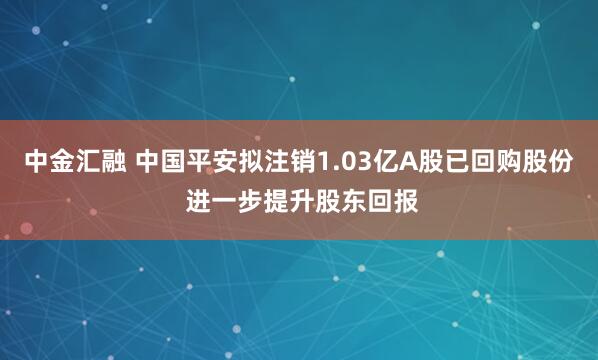 中金汇融 中国平安拟注销1.03亿A股已回购股份 进一步提升股东回报