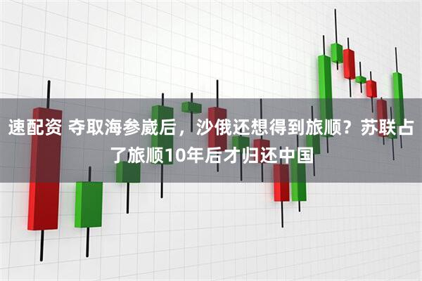 速配资 夺取海参崴后，沙俄还想得到旅顺？苏联占了旅顺10年后才归还中国