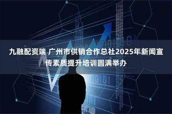 九融配资端 广州市供销合作总社2025年新闻宣传素质提升培训圆满举办