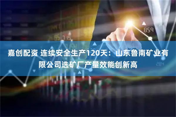 嘉创配资 连续安全生产120天：山东鲁南矿业有限公司选矿厂产量效能创新高