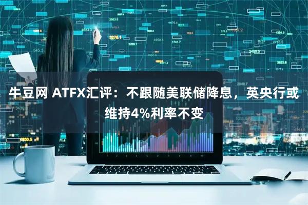 牛豆网 ATFX汇评：不跟随美联储降息，英央行或维持4%利率不变