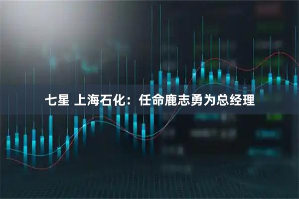 七星 上海石化：任命鹿志勇为总经理