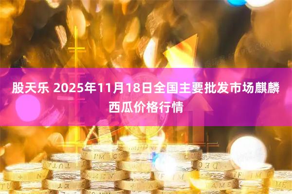 股天乐 2025年11月18日全国主要批发市场麒麟西瓜价格行情