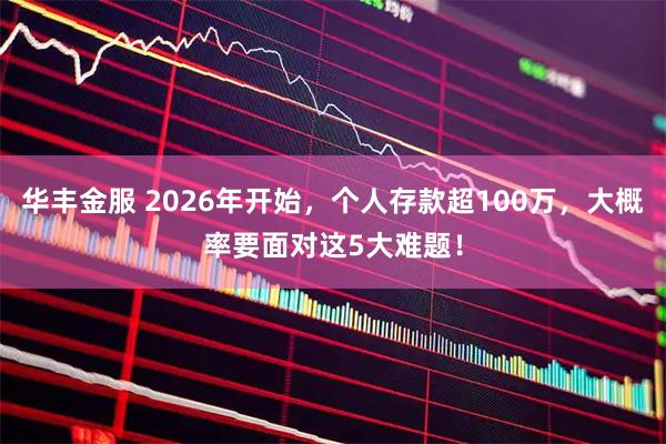 华丰金服 2026年开始,个人存款超100万,大概率要面对这5大难题!