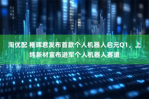 淘优配 稚晖君发布首款个人机器人启元Q1，上纬新材宣布进军个人机器人赛道