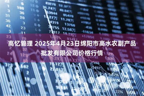 高忆管理 2025年4月23日绵阳市高水农副产品批发有限公司价格行情