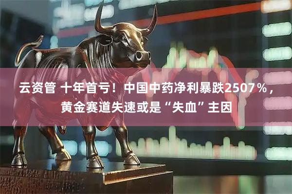 云资管 十年首亏！中国中药净利暴跌2507％，黄金赛道失速或是“失血”主因