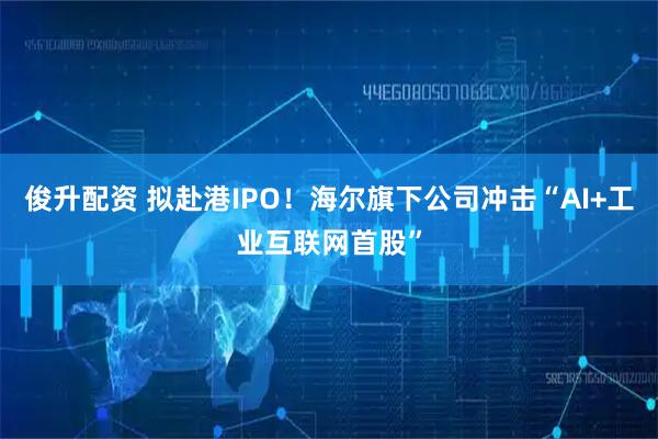 俊升配资 拟赴港IPO！海尔旗下公司冲击“AI+工业互联网首股”