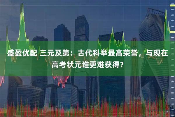 盛盈优配 三元及第:古代科举最高荣誉,与现在高考状元谁更难获得?