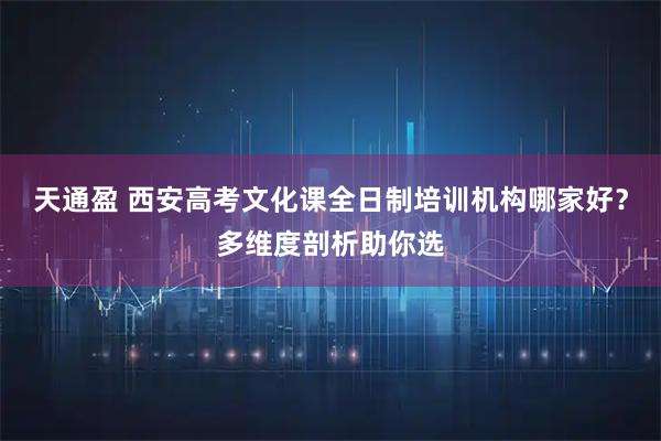 天通盈 西安高考文化课全日制培训机构哪家好？多维度剖析助你选