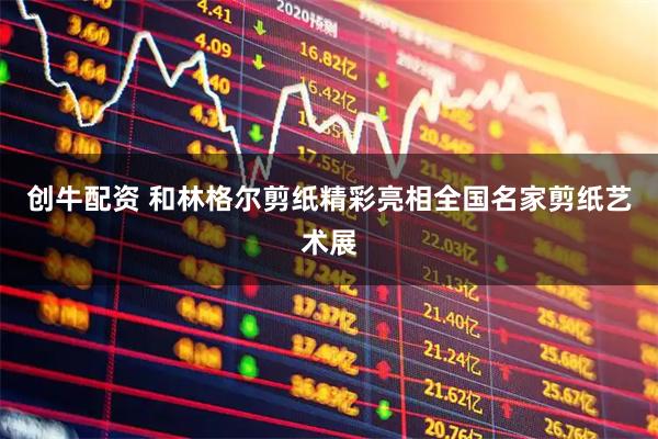 创牛配资 和林格尔剪纸精彩亮相全国名家剪纸艺术展