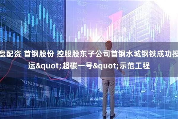 盘配资 首钢股份 控股股东子公司首钢水城钢铁成功投运"超碳一号"示范工程