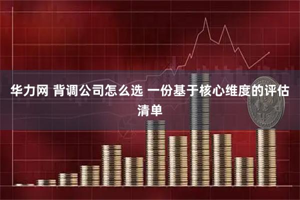 华力网 背调公司怎么选 一份基于核心维度的评估清单