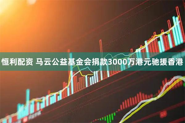 恒利配资 马云公益基金会捐款3000万港元驰援香港