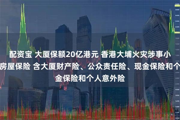 配资宝 大厦保额20亿港元 香港大埔火灾涉事小区曾投保房屋保险 含大厦财产险、公众责任险、现金保险和个人意外险