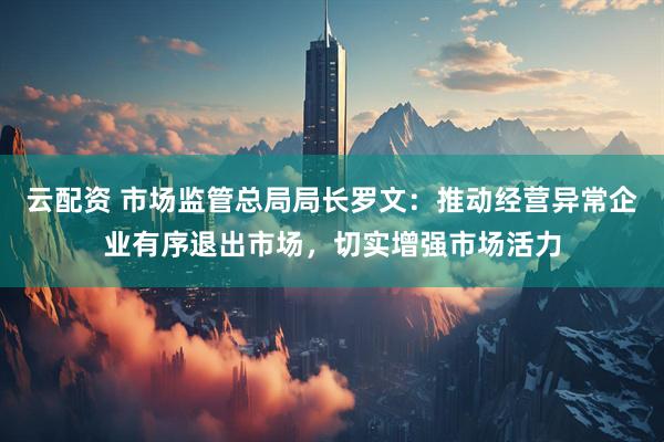 云配资 市场监管总局局长罗文：推动经营异常企业有序退出市场，切实增强市场活力