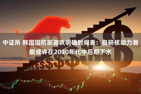 中证所 韩国国防部首次明确时间表：自研核动力潜艇或许在2030年代中后期下水