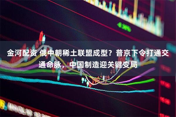 金河配资 俄中朝稀土联盟成型？普京下令打通交通命脉，中国制造迎关键变局