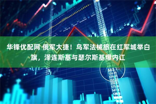 华锋优配网 俄军大捷！乌军法械旅在红军城举白旗，泽连斯基与瑟尔斯基爆内讧