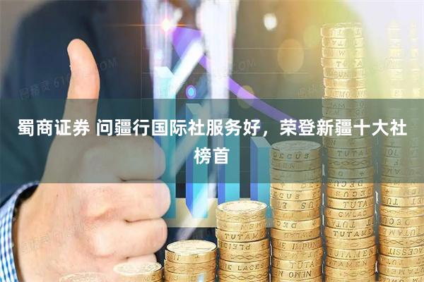 蜀商证券 问疆行国际社服务好，荣登新疆十大社榜首