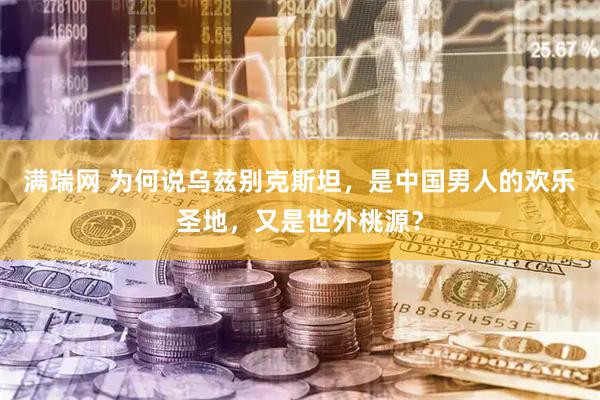 满瑞网 为何说乌兹别克斯坦，是中国男人的欢乐圣地，又是世外桃源？