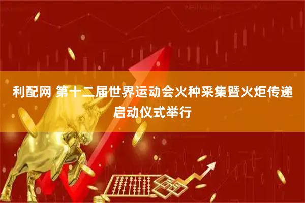 利配网 第十二届世界运动会火种采集暨火炬传递启动仪式举行