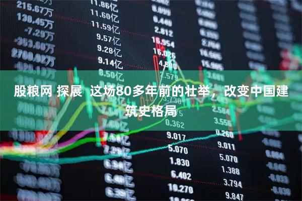 股粮网 探展  这场80多年前的壮举，改变中国建筑史格局