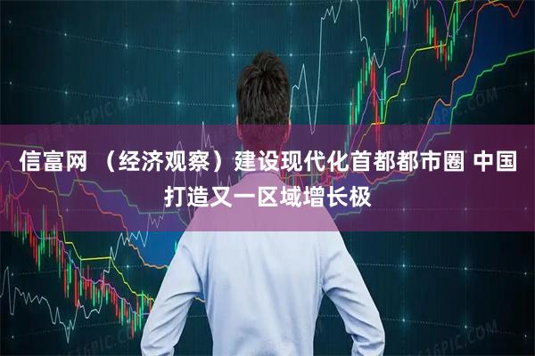 信富网 （经济观察）建设现代化首都都市圈 中国打造又一区域增长极